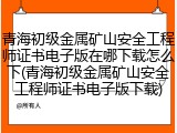 青海初级金属矿山安全工程师证书电子版在哪下载怎么下(青海初级金属矿山安全工程师证书电子版下载)
