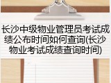 长沙中级物业管理员考试成绩公布时间如何查询(长沙物业考试成绩查询时间)