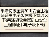 果洛初级金属矿山安全工程师证书电子版在哪下载怎么下(果洛初级金属矿山安全工程师证书电子版下载)