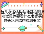 包头水运结构与地基检测师考试具体要看什么书哪买(包头水运结构检测书买)