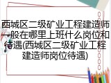 西城区二级矿业工程建造师一般在哪里上班什么岗位和待遇(西城区二级矿业工程建造师岗位待遇)