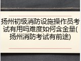 扬州初级消防设施操作员考试有用吗难度如何含金量(扬州消防考试有前途)
