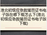 淮北初级应急救援员证书电子版在哪下载怎么下(淮北初级应急救援员证书电子版下载)