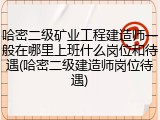 哈密二级矿业工程建造师一般在哪里上班什么岗位和待遇(哈密二级建造师岗位待遇)