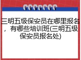 三明五级保安员在哪里报名，有哪些培训班(三明五级保安员报名处)