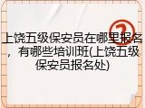 上饶五级保安员在哪里报名，有哪些培训班(上饶五级保安员报名处)