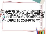 淄博五级保安员在哪里报名,有哪些培训班(淄博五级保安员报名处在哪里)