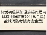盐城初级消防设施操作员考试有用吗难度如何含金量(盐城消防考试有含金量)