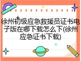 徐州初级应急救援员证书电子版在哪下载怎么下(徐州应急证书下载)