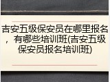 吉安五级保安员在哪里报名，有哪些培训班(吉安五级保安员报名培训班)