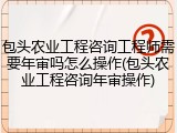 包头农业工程咨询工程师需要年审吗怎么操作(包头农业工程咨询年审操作)