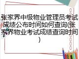 张家界中级物业管理员考试成绩公布时间如何查询(张家界物业考试成绩查询时间)