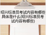 绍兴标准员考试内容有哪些具体是什么(绍兴标准员考试内容有哪些)