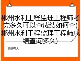 郴州水利工程监理工程师考完多久可以查成绩如何查(郴州水利工程监理工程师成绩查询多久)