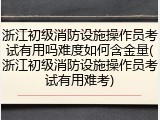 浙江初级消防设施操作员考试有用吗难度如何含金量(浙江初级消防设施操作员考试有用难考)