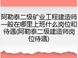 阿勒泰二级矿业工程建造师一般在哪里上班什么岗位和待遇(阿勒泰二级建造师岗位待遇)