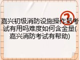 嘉兴初级消防设施操作员考试有用吗难度如何含金量(嘉兴消防考试有帮助)