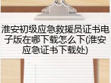 淮安初级应急救援员证书电子版在哪下载怎么下(淮安应急证书下载处)