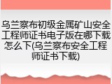 乌兰察布初级金属矿山安全工程师证书电子版在哪下载怎么下(乌兰察布安全工程师证书下载)