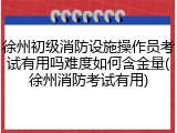 徐州初级消防设施操作员考试有用吗难度如何含金量(徐州消防考试有用)
