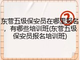 东营五级保安员在哪里报名，有哪些培训班(东营五级保安员报名培训班)