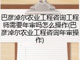巴彦淖尔农业工程咨询工程师需要年审吗怎么操作(巴彦淖尔农业工程咨询年审操作)