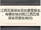江西五级保安员在哪里报名，有哪些培训班(江西五级保安员报名培训)