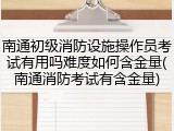 南通初级消防设施操作员考试有用吗难度如何含金量(南通消防考试有含金量)
