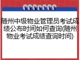 随州中级物业管理员考试成绩公布时间如何查询(随州物业考试成绩查询时间)