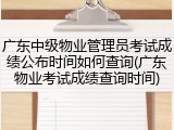 广东中级物业管理员考试成绩公布时间如何查询(广东物业考试成绩查询时间)