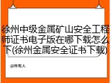 徐州中级金属矿山安全工程师证书电子版在哪下载怎么下(徐州金属安全证书下载)