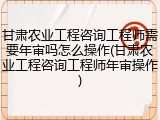 甘肃农业工程咨询工程师需要年审吗怎么操作(甘肃农业工程咨询工程师年审操作)