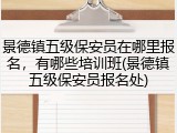 景德镇五级保安员在哪里报名，有哪些培训班(景德镇五级保安员报名处)