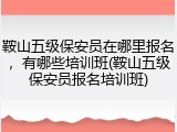 鞍山五级保安员在哪里报名，有哪些培训班(鞍山五级保安员报名培训班)