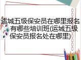 运城五级保安员在哪里报名，有哪些培训班(运城五级保安员报名处在哪里)