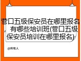 营口五级保安员在哪里报名，有哪些培训班(营口五级保安员培训在哪里报名)