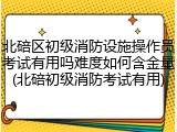 北碚区初级消防设施操作员考试有用吗难度如何含金量(北碚初级消防考试有用)