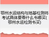 鄂州水运结构与地基检测师考试具体要看什么书哪买(鄂州水运检测书买)