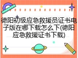 德阳初级应急救援员证书电子版在哪下载怎么下(德阳应急救援证书下载)
