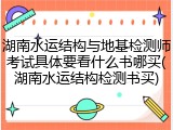 湖南水运结构与地基检测师考试具体要看什么书哪买(湖南水运结构检测书买)