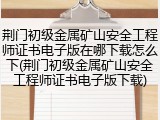 荆门初级金属矿山安全工程师证书电子版在哪下载怎么下(荆门初级金属矿山安全工程师证书电子版下载)