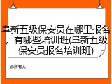 阜新五级保安员在哪里报名，有哪些培训班(阜新五级保安员报名培训班)