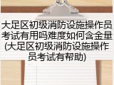 大足区初级消防设施操作员考试有用吗难度如何含金量(大足区初级消防设施操作员考试有帮助)