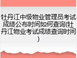 牡丹江中级物业管理员考试成绩公布时间如何查询(牡丹江物业考试成绩查询时间)