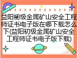 益阳初级金属矿山安全工程师证书电子版在哪下载怎么下(益阳初级金属矿山安全工程师证书电子版下载)