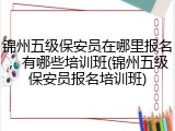 锦州五级保安员在哪里报名，有哪些培训班(锦州五级保安员报名培训班)