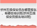 忻州五级保安员在哪里报名,有哪些培训班(忻州五级保安员报名培训班)