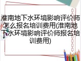 淮南地下水环境影响评价师怎么报名培训费用(淮南地下水环境影响评价师报名培训费用)