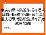 重庆初级消防设施操作员考试有用吗难度如何含金量(重庆初级消防设施操作员考试有帮助)