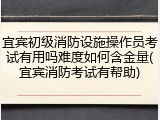宜宾初级消防设施操作员考试有用吗难度如何含金量(宜宾消防考试有帮助)